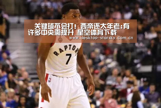 ​关键球不会打！西帝还太年老:有许多中央需提升_星空体育下载
